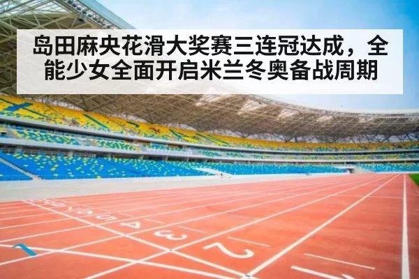 岛田麻央花滑大奖赛三连冠达成，全能少女全面开启米兰冬奥备战周期