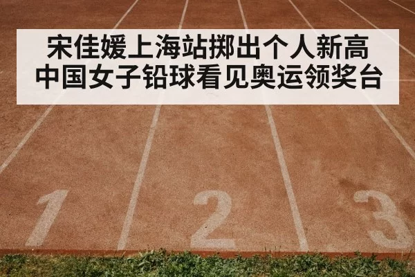 宋佳媛上海站掷出个人新高 中国女子铅球看见奥运领奖台