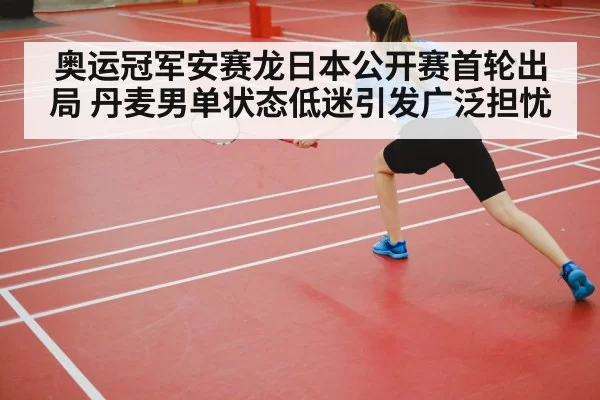 奥运冠军安赛龙日本公开赛首轮出局 丹麦男单状态低迷引发广泛担忧